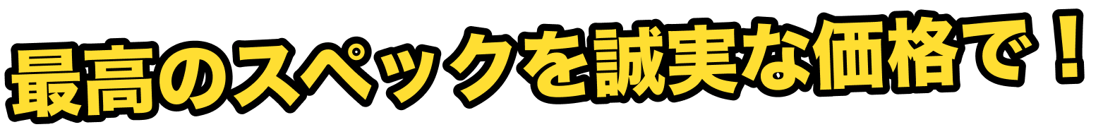 最高のスペックを誠実な価格で！